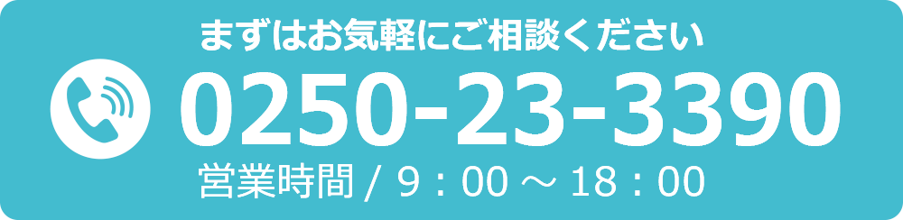 まずはお気軽にご相談ください　TEL.0250-23-3390　営業時間/9：00～18：00